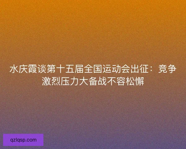 水庆霞谈第十五届全国运动会出征：竞争激烈压力大备战不容松懈