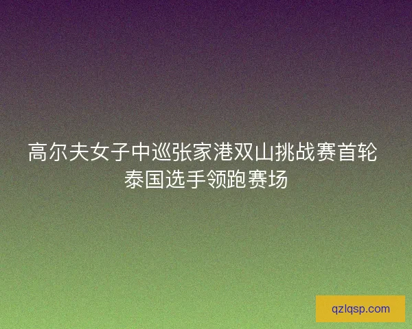 高尔夫女子中巡张家港双山挑战赛首轮 泰国选手领跑赛场
