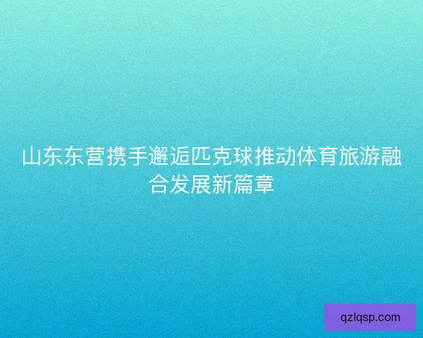 山东东营携手邂逅匹克球推动体育旅游融合发展新篇章