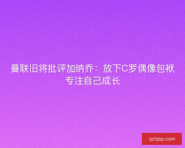 曼联旧将批评加纳乔：放下C罗偶像包袱专注自己成长